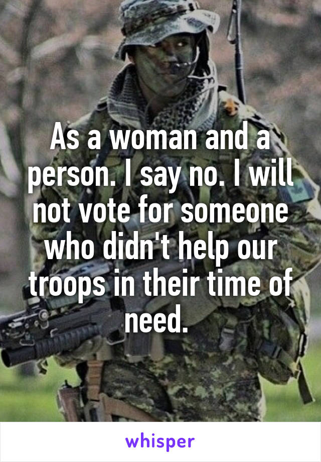 As a woman and a person. I say no. I will not vote for someone who didn't help our troops in their time of need. 