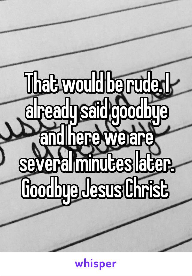 That would be rude. I already said goodbye and here we are several minutes later. Goodbye Jesus Christ 