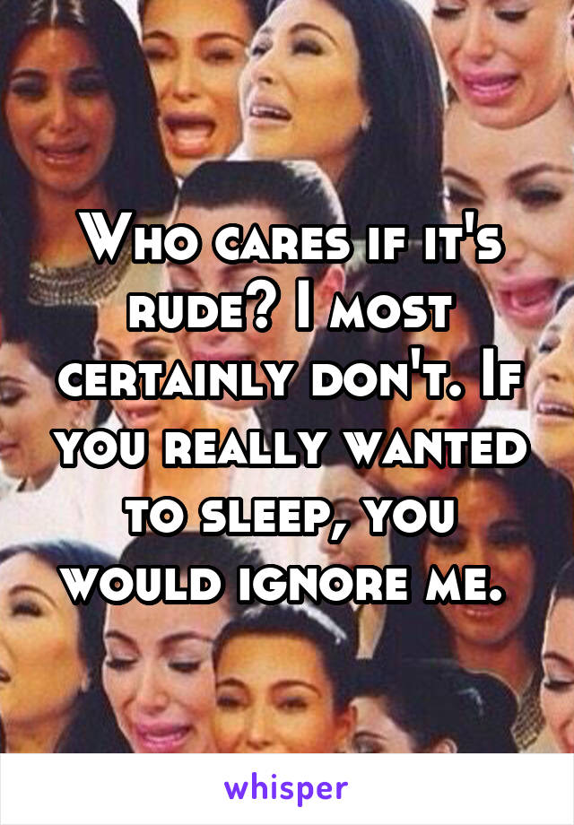 Who cares if it's rude? I most certainly don't. If you really wanted to sleep, you would ignore me. 