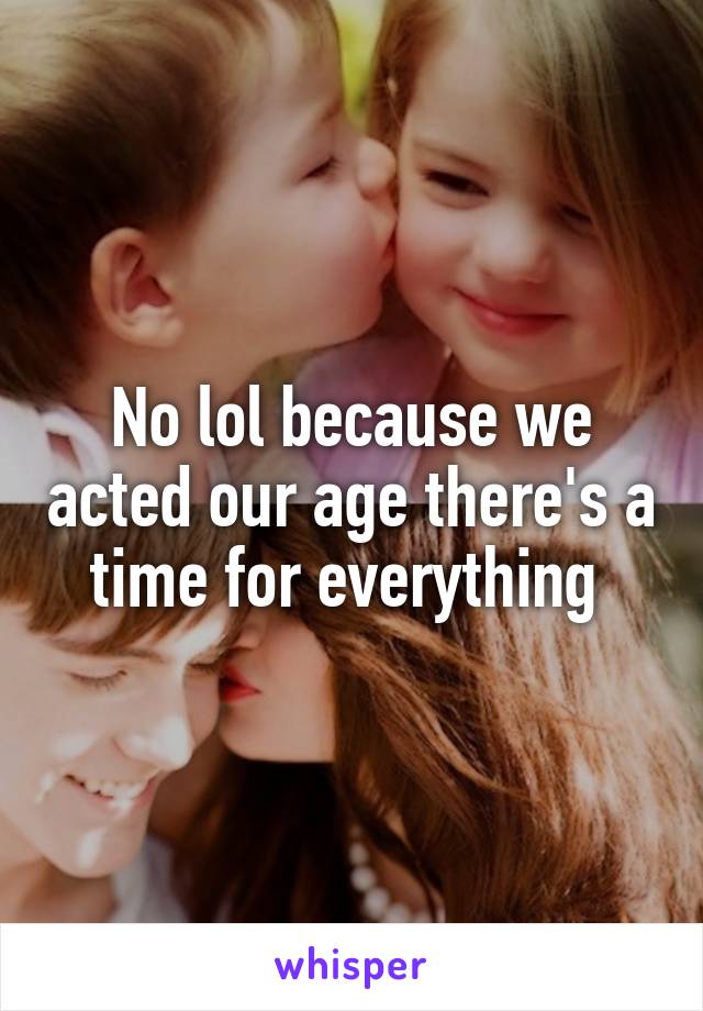 No lol because we acted our age there's a time for everything 