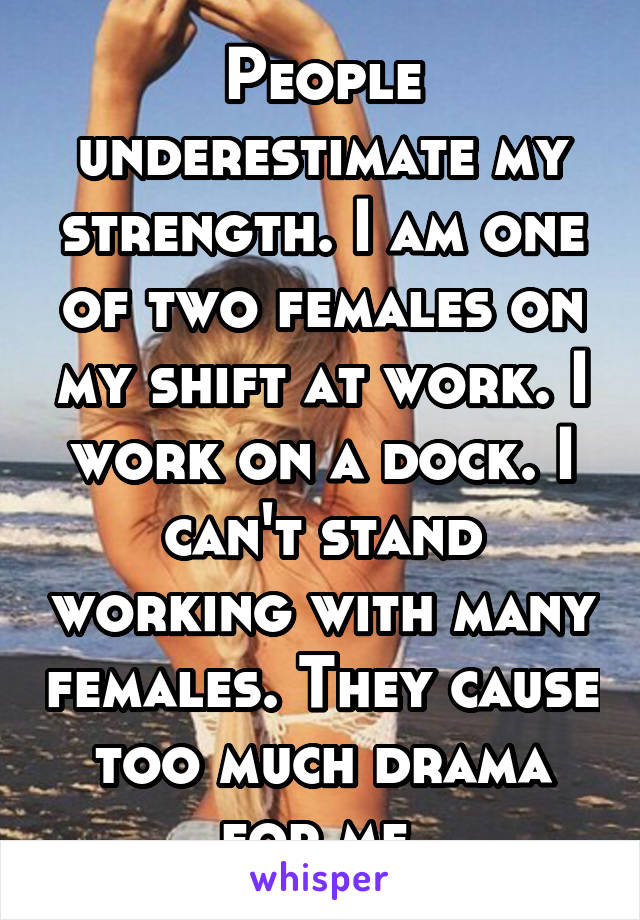 People underestimate my strength. I am one of two females on my shift at work. I work on a dock. I can't stand working with many females. They cause too much drama for me.