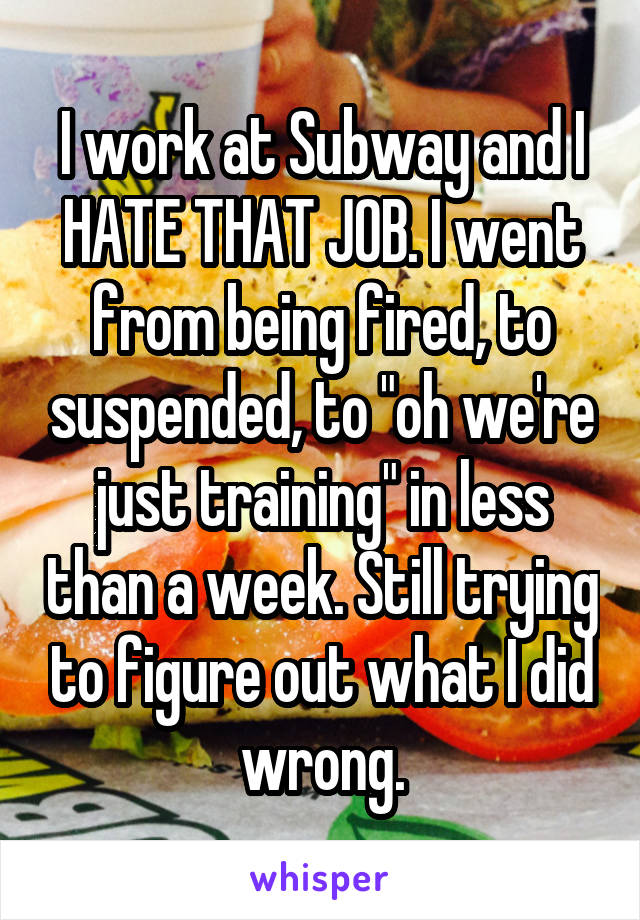 I work at Subway and I HATE THAT JOB. I went from being fired, to suspended, to "oh we're just training" in less than a week. Still trying to figure out what I did wrong.