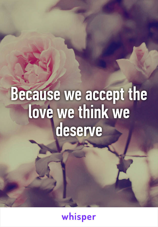 Because we accept the love we think we deserve