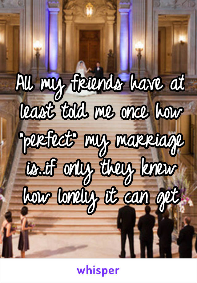 All my friends have at least told me once how "perfect" my marriage is..if only they knew how lonely it can get