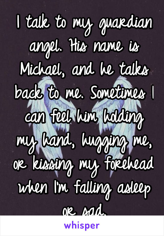 I talk to my guardian angel. His name is Michael, and he talks back to me. Sometimes I can feel him holding my hand, hugging me, or kissing my forehead when I'm falling asleep or sad.