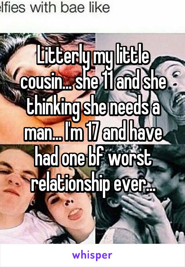 Litterly my little cousin... she 11 and she thinking she needs a man... I'm 17 and have had one bf worst relationship ever...
