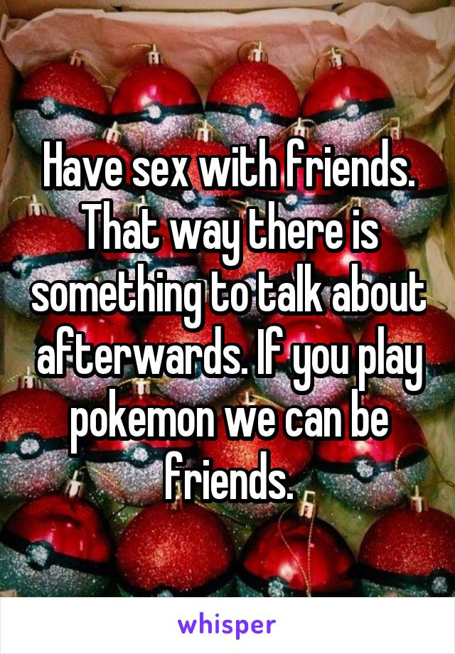 Have sex with friends. That way there is something to talk about afterwards. If you play pokemon we can be friends.