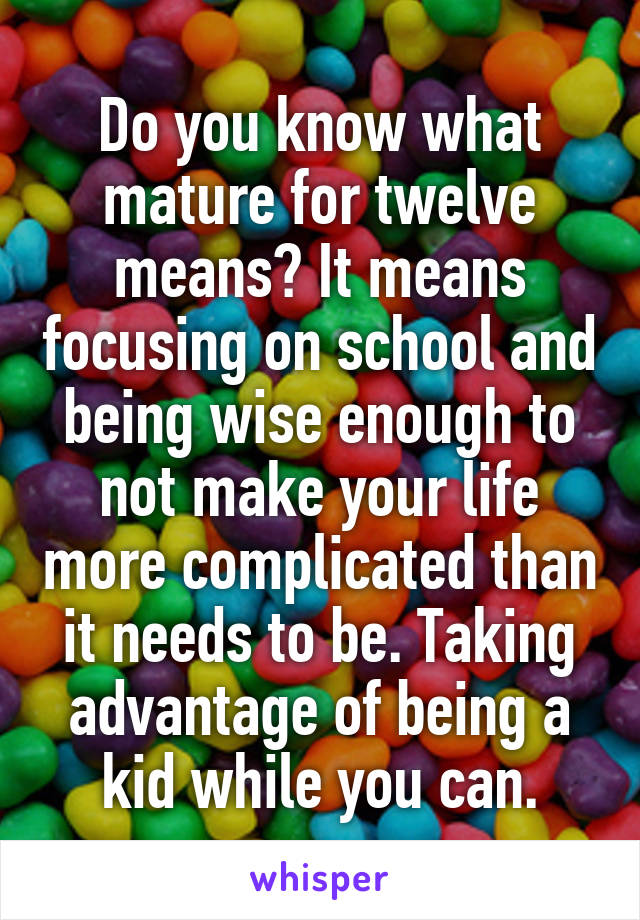 Do you know what mature for twelve means? It means focusing on school and being wise enough to not make your life more complicated than it needs to be. Taking advantage of being a kid while you can.