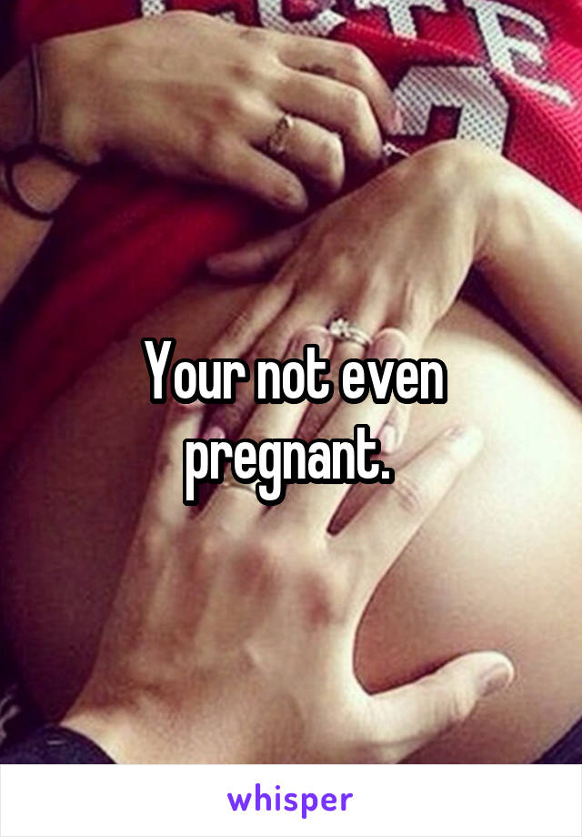 Your not even pregnant. 