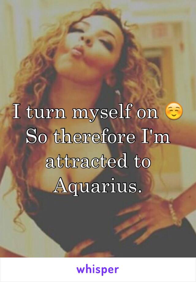 I turn myself on ☺️
So therefore I'm attracted to Aquarius. 