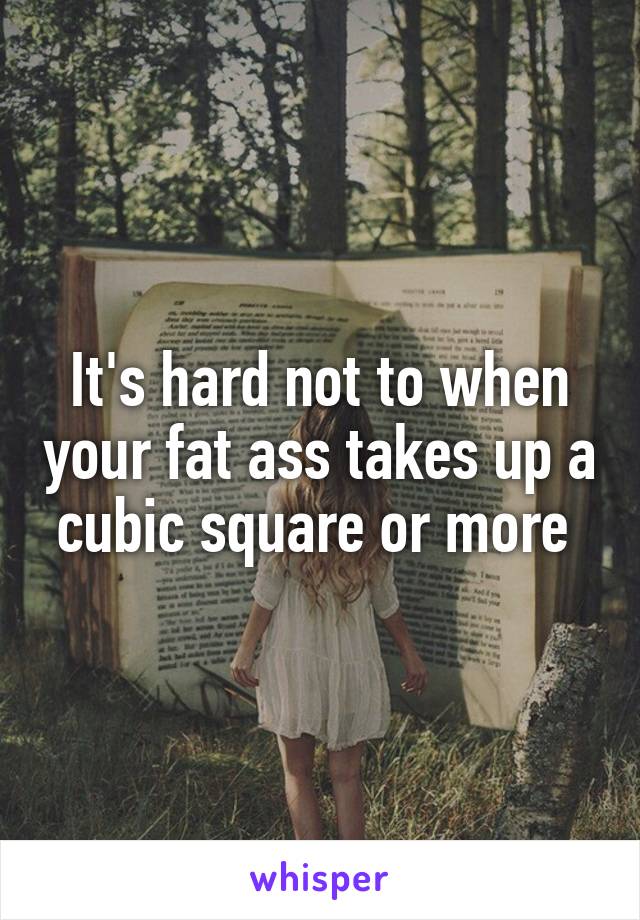 It's hard not to when your fat ass takes up a cubic square or more 
