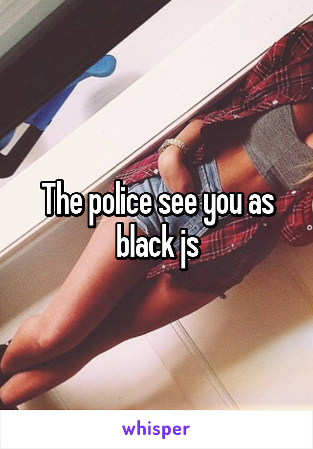 The police see you as black js
