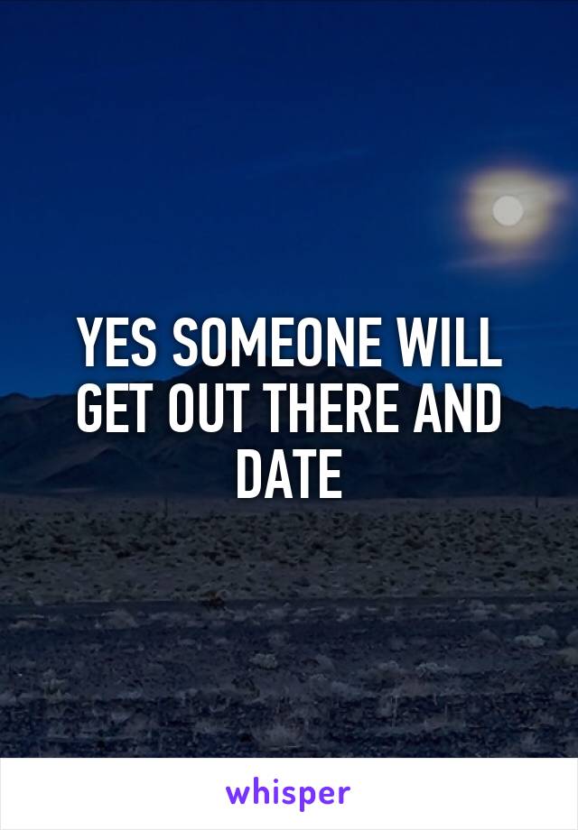 YES SOMEONE WILL GET OUT THERE AND DATE