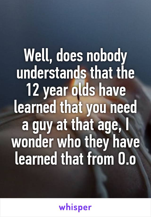 Well, does nobody understands that the 12 year olds have learned that you need a guy at that age, I wonder who they have learned that from O.o