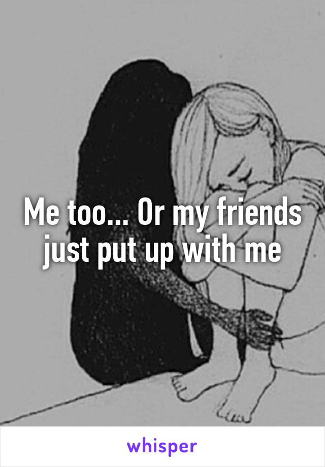 Me too... Or my friends just put up with me