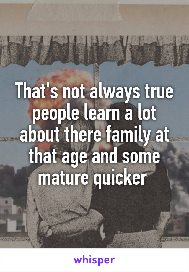 That's not always true people learn a lot about there family at that age and some mature quicker 