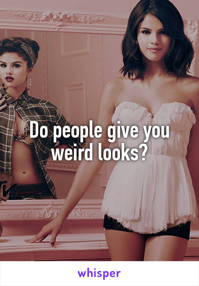 Do people give you weird looks?