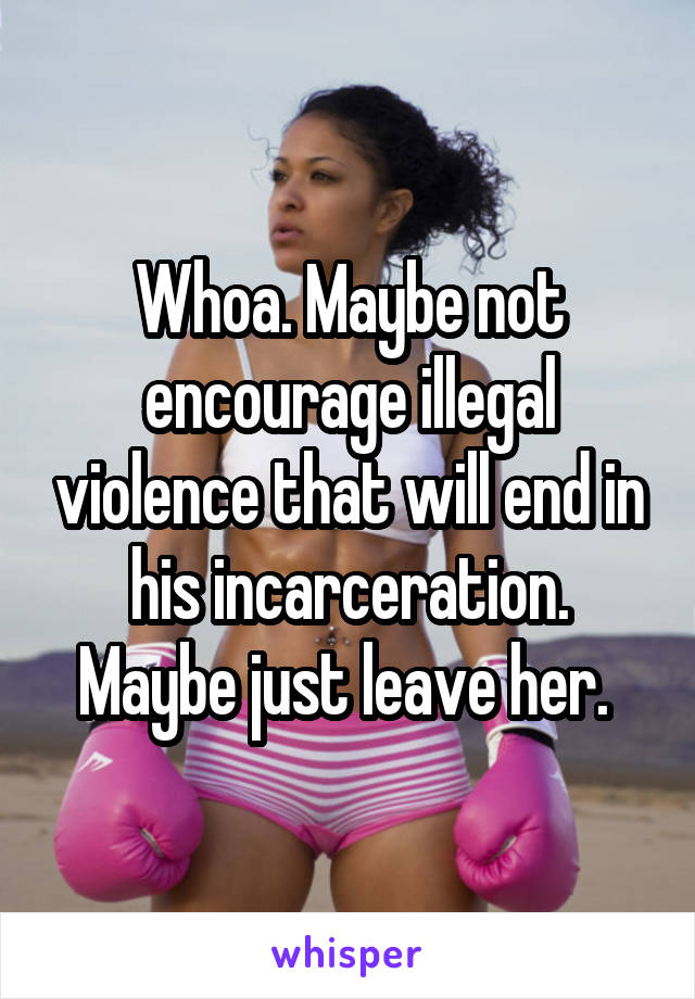 Whoa. Maybe not encourage illegal violence that will end in his incarceration. Maybe just leave her. 