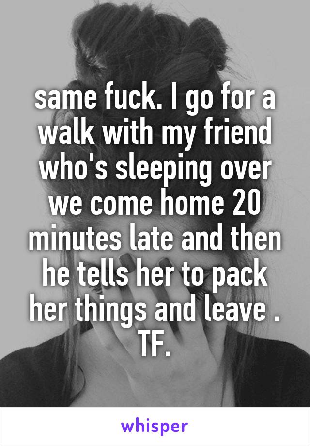 same fuck. I go for a walk with my friend who's sleeping over we come home 20 minutes late and then he tells her to pack her things and leave . TF.