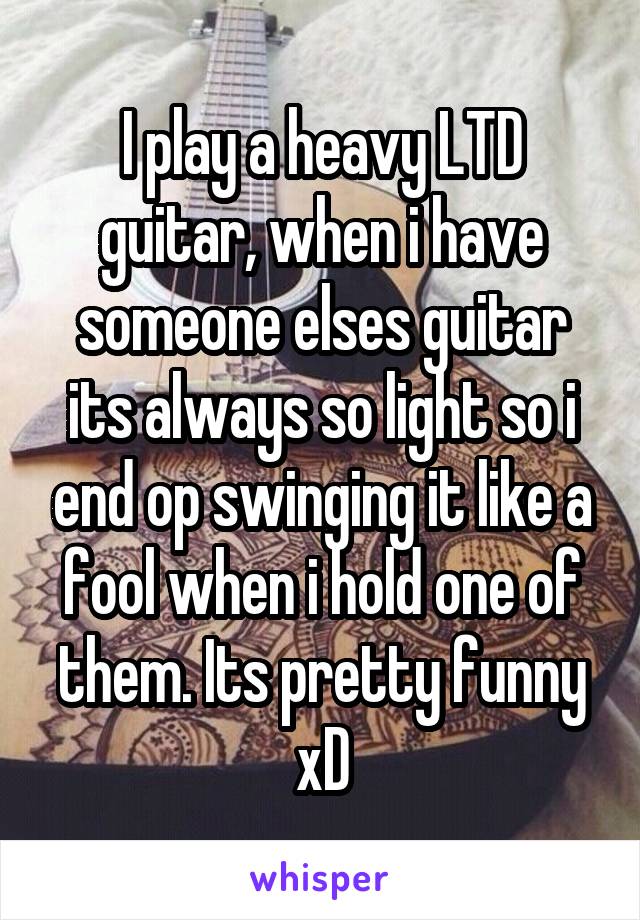 I play a heavy LTD guitar, when i have someone elses guitar its always so light so i end op swinging it like a fool when i hold one of them. Its pretty funny xD