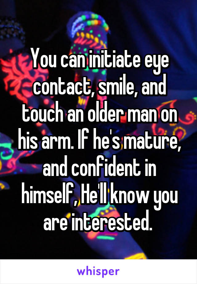 You can initiate eye contact, smile, and touch an older man on his arm. If he's mature, and confident in himself, He'll know you are interested. 