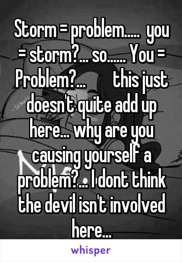 Storm = problem.....  you = storm?... so...... You = Problem?...        this just doesn't quite add up here... why are you causing yourself a problem?... I dont think the devil isn't involved here...