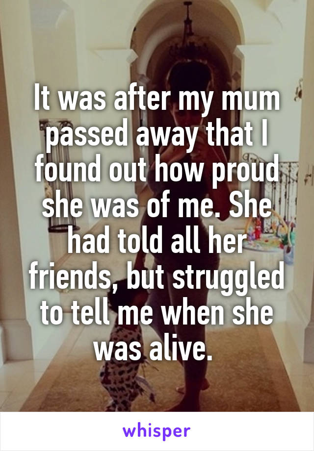 It was after my mum passed away that I found out how proud she was of me. She had told all her friends, but struggled to tell me when she was alive. 