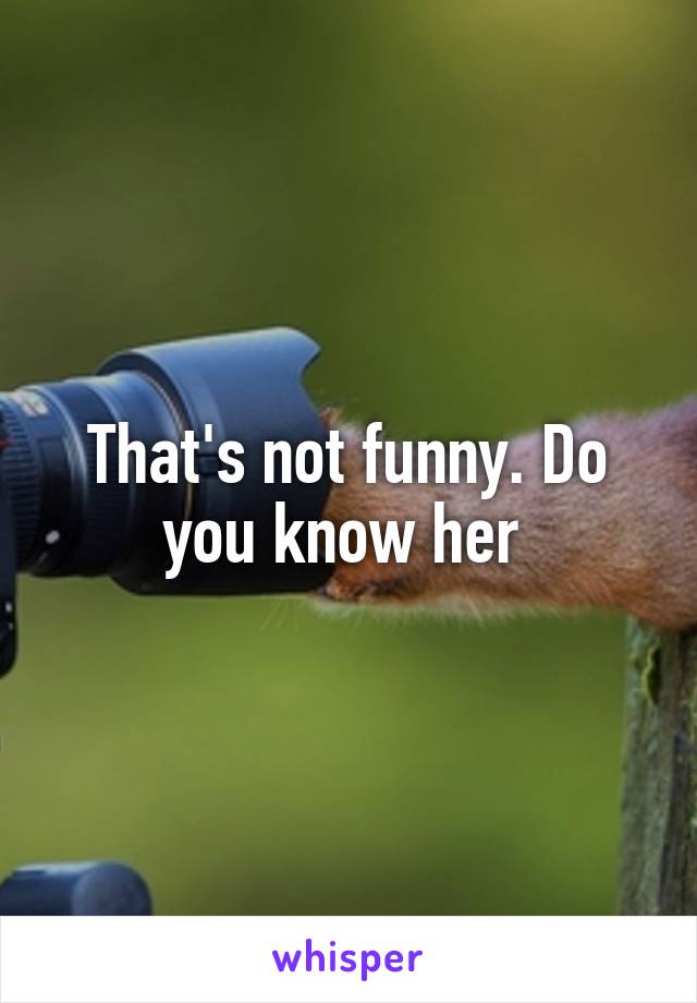 That's not funny. Do you know her 