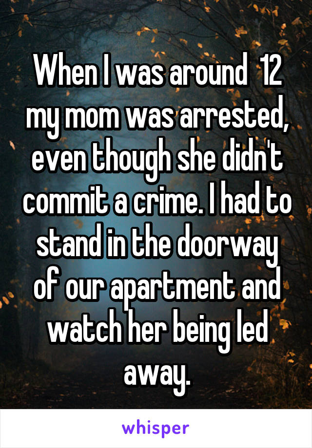 When I was around  12 my mom was arrested, even though she didn't commit a crime. I had to stand in the doorway of our apartment and watch her being led away.