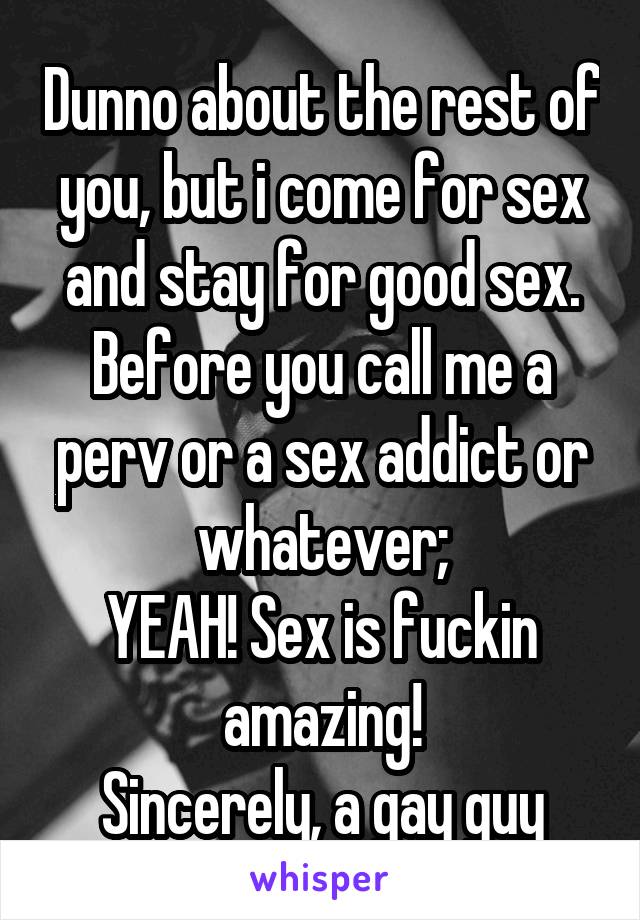 Dunno about the rest of you, but i come for sex and stay for good sex. Before you call me a perv or a sex addict or whatever;
YEAH! Sex is fuckin amazing!
Sincerely, a gay guy