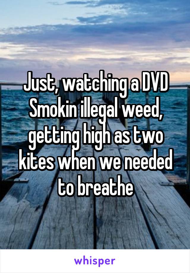 Just, watching a DVD
Smokin illegal weed, getting high as two kites when we needed to breathe