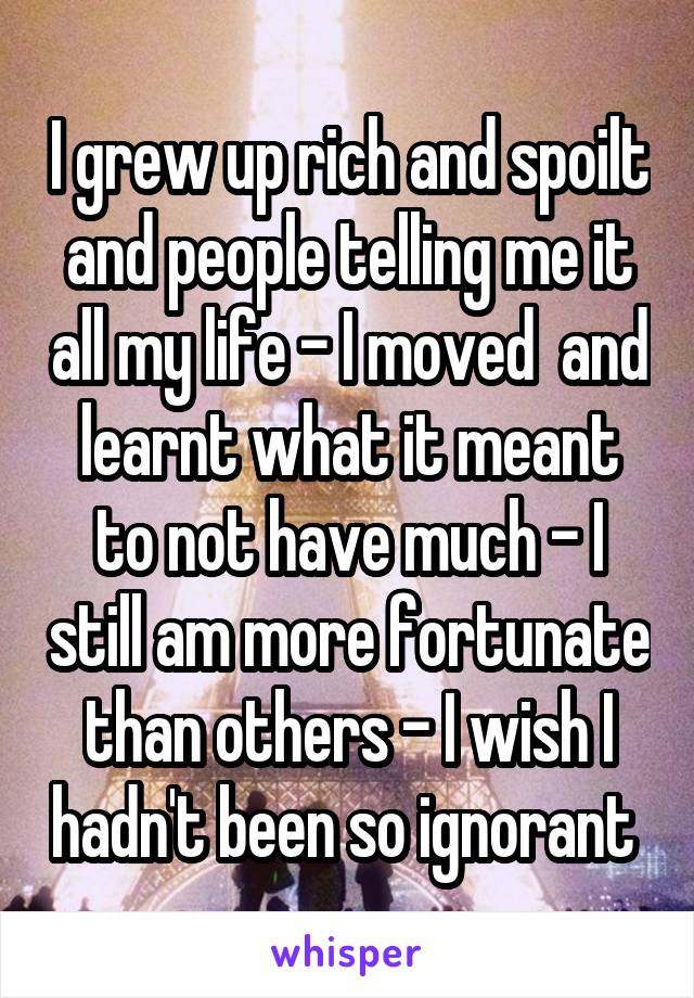 I grew up rich and spoilt and people telling me it all my life - I moved  and learnt what it meant to not have much - I still am more fortunate than others - I wish I hadn't been so ignorant 