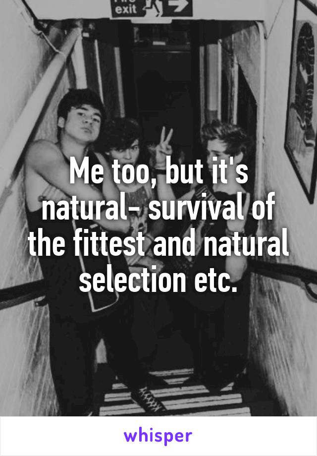 Me too, but it's natural- survival of the fittest and natural selection etc.