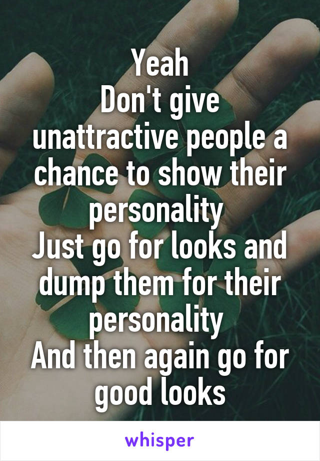 Yeah
Don't give unattractive people a chance to show their personality 
Just go for looks and dump them for their personality 
And then again go for good looks