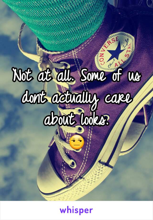 Not at all. Some of us dont actually care about looks.
😒