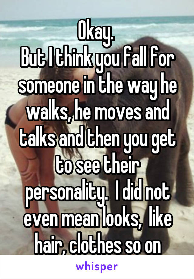 Okay. 
But I think you fall for someone in the way he walks, he moves and talks and then you get to see their personality.  I did not even mean looks,  like hair, clothes so on