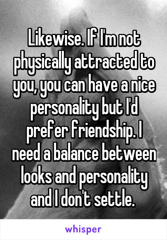 Likewise. If I'm not physically attracted to you, you can have a nice personality but I'd prefer friendship. I need a balance between looks and personality and I don't settle. 