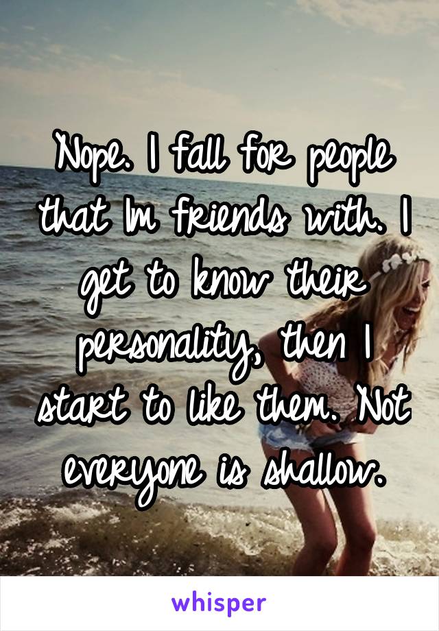 Nope. I fall for people that Im friends with. I get to know their personality, then I start to like them. Not everyone is shallow.