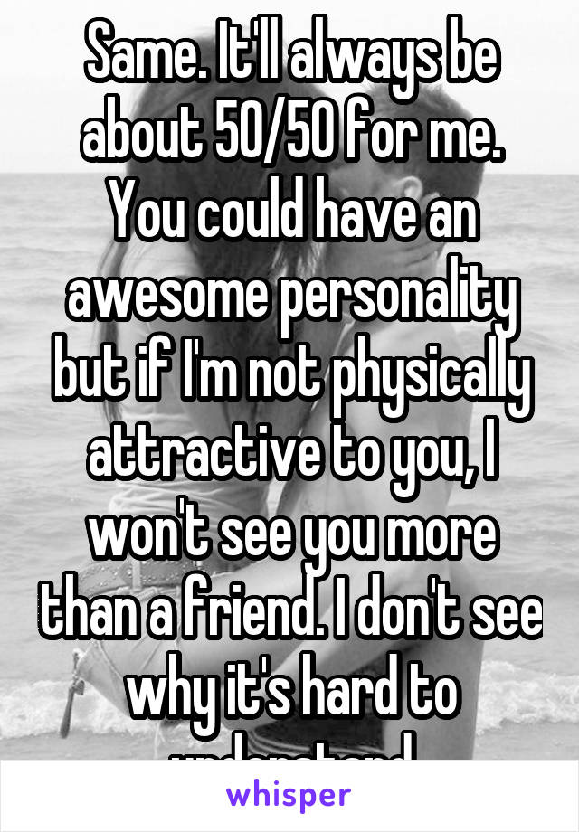 Same. It'll always be about 50/50 for me. You could have an awesome personality but if I'm not physically attractive to you, I won't see you more than a friend. I don't see why it's hard to understand