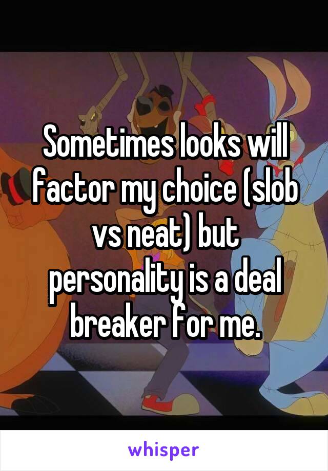 Sometimes looks will factor my choice (slob vs neat) but personality is a deal breaker for me.