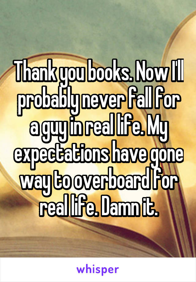 Thank you books. Now I'll probably never fall for a guy in real life. My expectations have gone way to overboard for real life. Damn it.