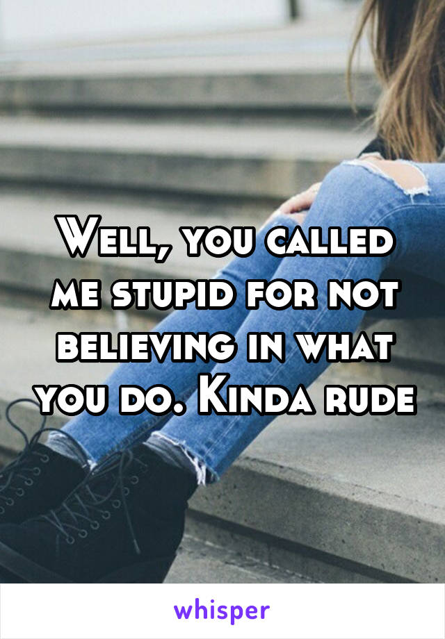 Well, you called me stupid for not believing in what you do. Kinda rude