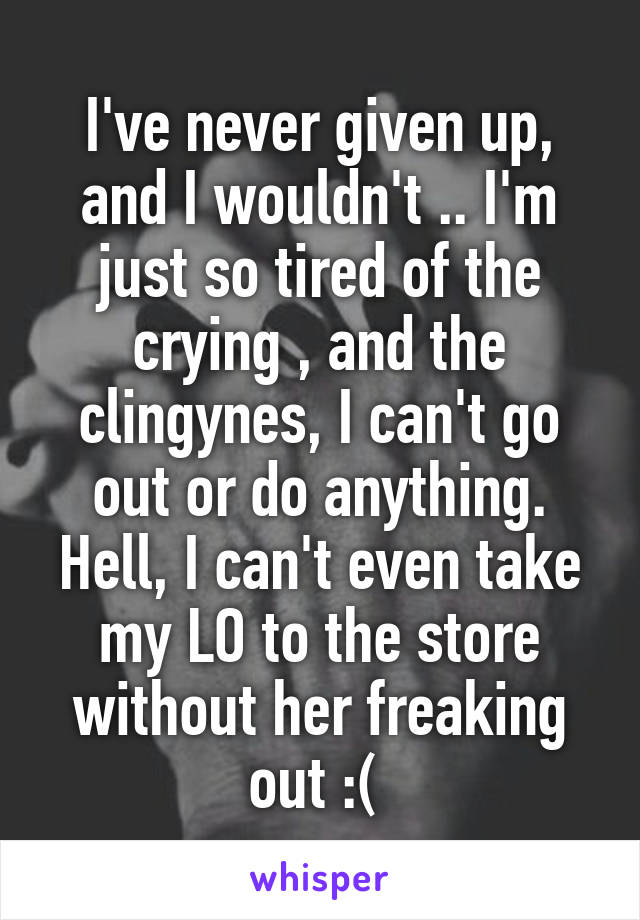 I've never given up, and I wouldn't .. I'm just so tired of the crying , and the clingynes, I can't go out or do anything. Hell, I can't even take my LO to the store without her freaking out :( 