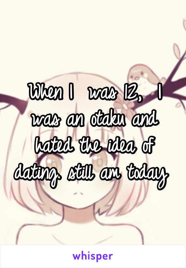 When I  was 12,  I was an otaku and hated the idea of dating. still am today 