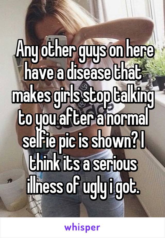  Any other guys on here have a disease that makes girls stop talking to you after a normal selfie pic is shown? I think its a serious illness of ugly i got.