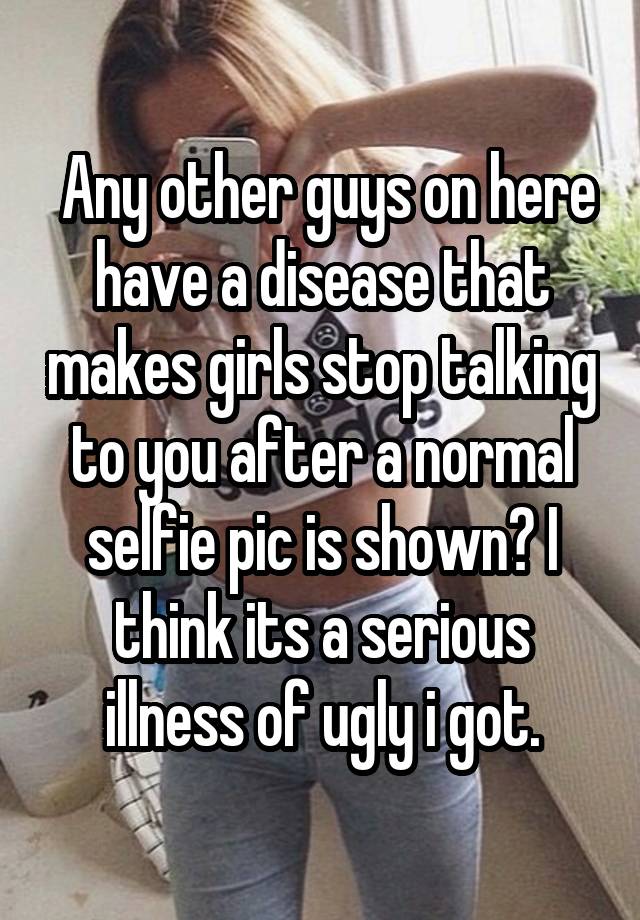  Any other guys on here have a disease that makes girls stop talking to you after a normal selfie pic is shown? I think its a serious illness of ugly i got.