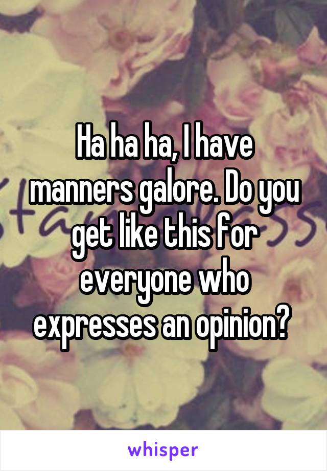 Ha ha ha, I have manners galore. Do you get like this for everyone who expresses an opinion? 