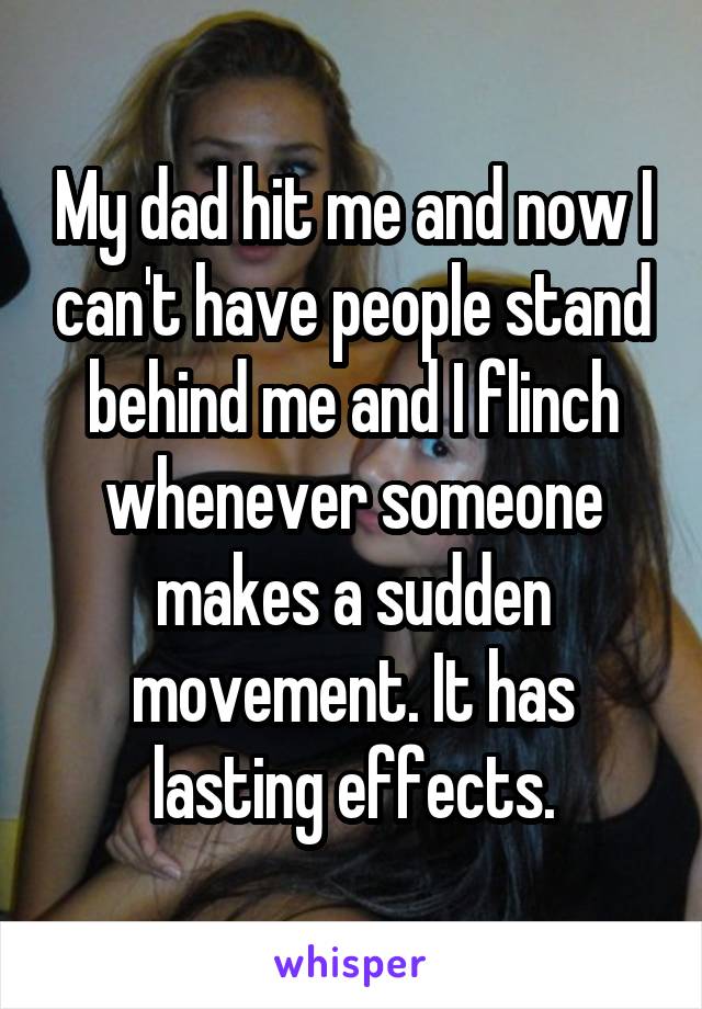 My dad hit me and now I can't have people stand behind me and I flinch whenever someone makes a sudden movement. It has lasting effects.