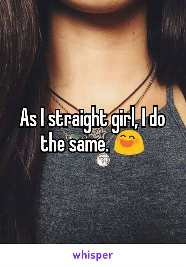 As I straight girl, I do the same. 😄