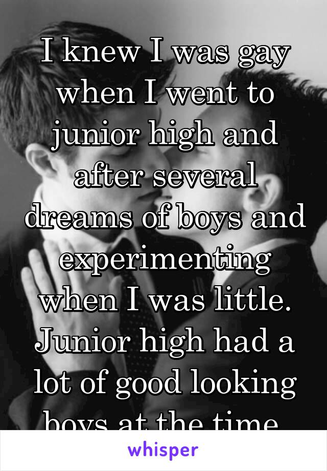 I knew I was gay when I went to junior high and after several dreams of boys and experimenting when I was little. Junior high had a lot of good looking boys at the time.